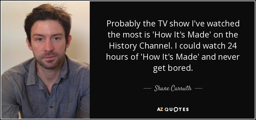 Probably the TV show I've watched the most is 'How It's Made' on the History Channel. I could watch 24 hours of 'How It's Made' and never get bored. - Shane Carruth