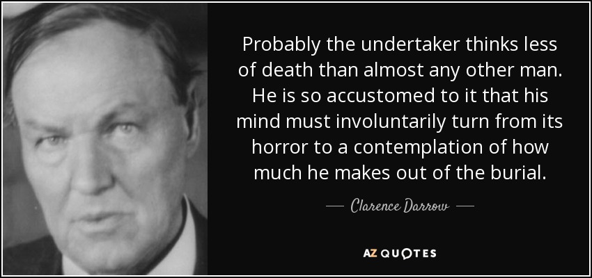 Probably the undertaker thinks less of death than almost any other man. He is so accustomed to it that his mind must involuntarily turn from its horror to a contemplation of how much he makes out of the burial. - Clarence Darrow