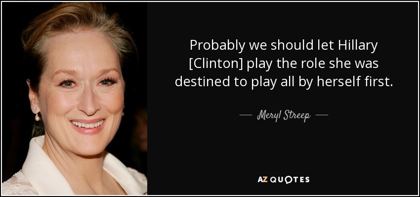 Probably we should let Hillary [Clinton] play the role she was destined to play all by herself first. - Meryl Streep