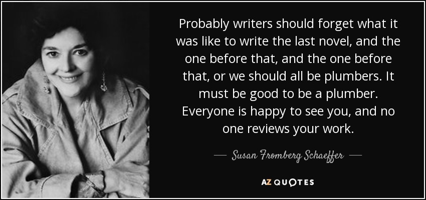 Probably writers should forget what it was like to write the last novel, and the one before that, and the one before that, or we should all be plumbers. It must be good to be a plumber. Everyone is happy to see you, and no one reviews your work. - Susan Fromberg Schaeffer