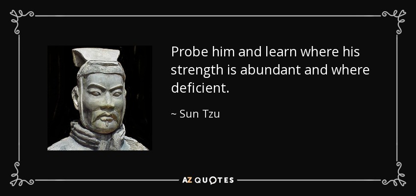 Probe him and learn where his strength is abundant and where deficient. - Sun Tzu