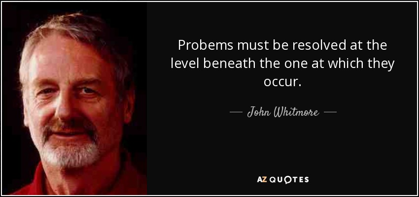 Probems must be resolved at the level beneath the one at which they occur. - John Whitmore