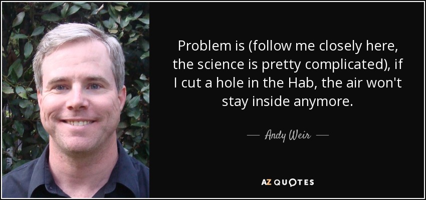 Problem is (follow me closely here, the science is pretty complicated), if I cut a hole in the Hab, the air won't stay inside anymore. - Andy Weir