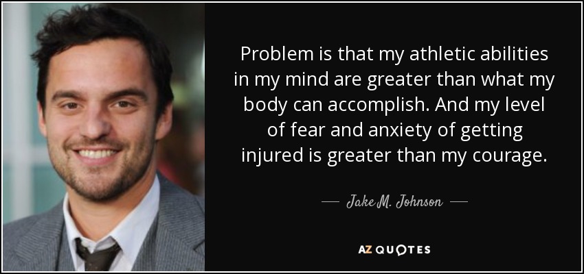 Problem is that my athletic abilities in my mind are greater than what my body can accomplish. And my level of fear and anxiety of getting injured is greater than my courage. - Jake M. Johnson