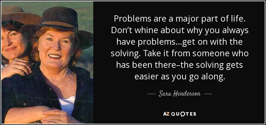 Problems are a major part of life. Don’t whine about why you always have problems…get on with the solving. Take it from someone who has been there–the solving gets easier as you go along. - Sara Henderson