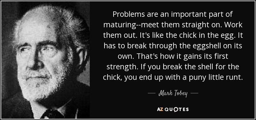 Problems are an important part of maturing--meet them straight on. Work them out. It's like the chick in the egg. It has to break through the eggshell on its own. That's how it gains its first strength. If you break the shell for the chick, you end up with a puny little runt. - Mark Tobey