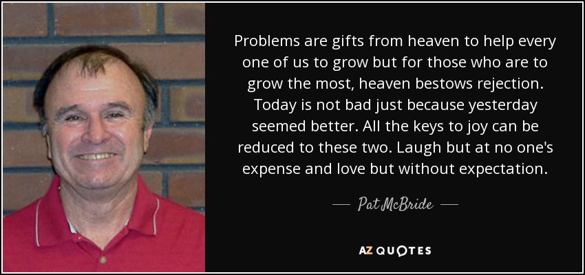 Problems are gifts from heaven to help every one of us to grow but for those who are to grow the most, heaven bestows rejection. Today is not bad just because yesterday seemed better. All the keys to joy can be reduced to these two. Laugh but at no one's expense and love but without expectation. - Pat McBride