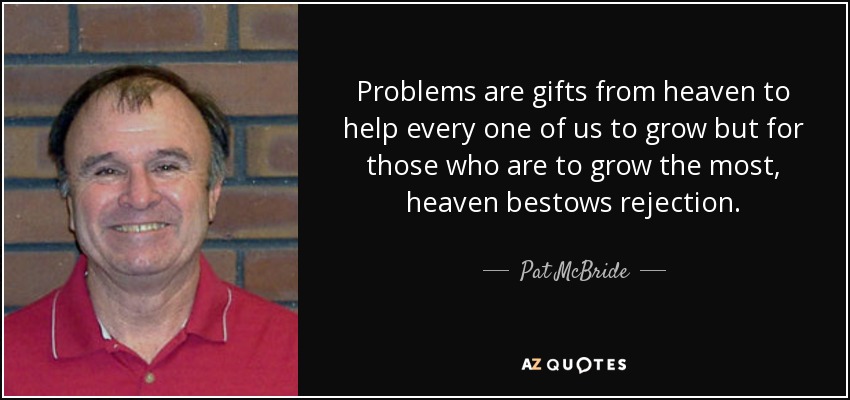 Problems are gifts from heaven to help every one of us to grow but for those who are to grow the most, heaven bestows rejection. - Pat McBride