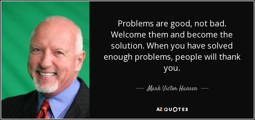 Problems are good, not bad. Welcome them and become the solution. When you have solved enough problems, people will thank you. - Mark Victor Hansen