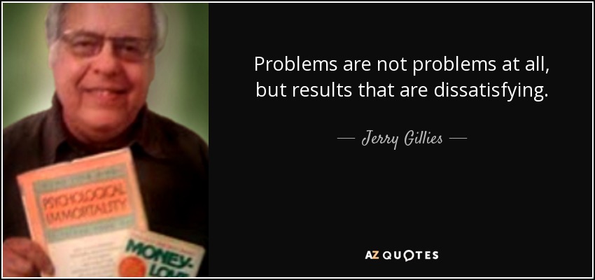 Problems are not problems at all, but results that are dissatisfying. - Jerry Gillies