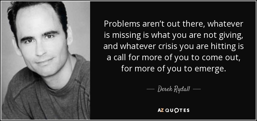 Problems aren’t out there, whatever is missing is what you are not giving, and whatever crisis you are hitting is a call for more of you to come out, for more of you to emerge. - Derek Rydall
