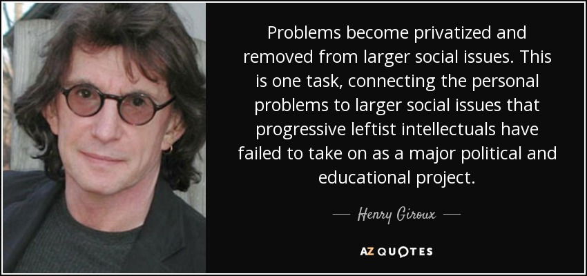 Problems become privatized and removed from larger social issues. This is one task, connecting the personal problems to larger social issues that progressive leftist intellectuals have failed to take on as a major political and educational project. - Henry Giroux