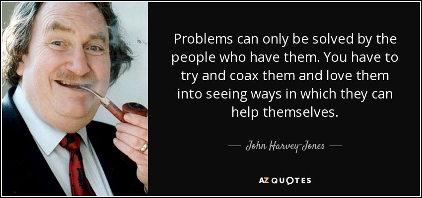 Problems can only be solved by the people who have them. You have to try and coax them and love them into seeing ways in which they can help themselves. - John Harvey-Jones
