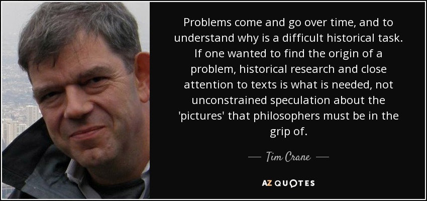 Problems come and go over time, and to understand why is a difficult historical task. If one wanted to find the origin of a problem, historical research and close attention to texts is what is needed, not unconstrained speculation about the 'pictures' that philosophers must be in the grip of. - Tim Crane