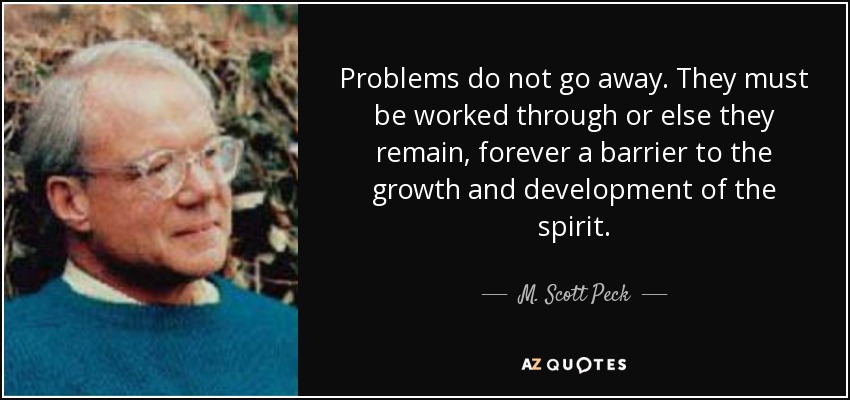 Problems do not go away. They must be worked through or else they remain, forever a barrier to the growth and development of the spirit. - M. Scott Peck
