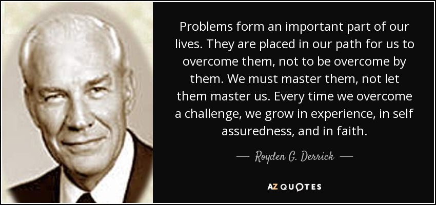 Problems form an important part of our lives. They are placed in our path for us to overcome them, not to be overcome by them. We must master them, not let them master us. Every time we overcome a challenge, we grow in experience, in self assuredness, and in faith. - Royden G. Derrick