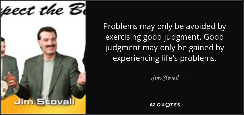 Problems may only be avoided by exercising good judgment. Good judgment may only be gained by experiencing life's problems. - Jim Stovall