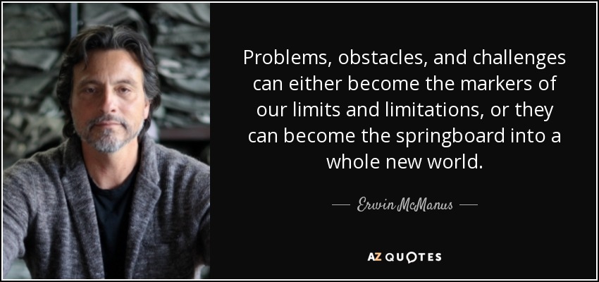 Problems, obstacles, and challenges can either become the markers of our limits and limitations, or they can become the springboard into a whole new world. - Erwin McManus