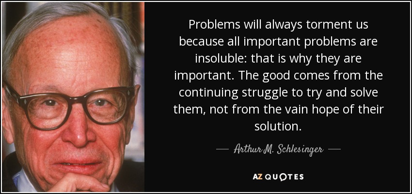 Problems will always torment us because all important problems are insoluble: that is why they are important. The good comes from the continuing struggle to try and solve them, not from the vain hope of their solution. - Arthur M. Schlesinger, Jr.