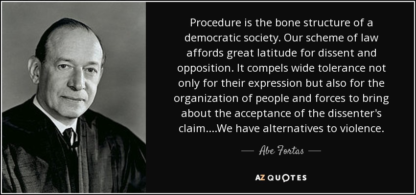 Procedure is the bone structure of a democratic society. Our scheme of law affords great latitude for dissent and opposition. It compels wide tolerance not only for their expression but also for the organization of people and forces to bring about the acceptance of the dissenter's claim....We have alternatives to violence. - Abe Fortas