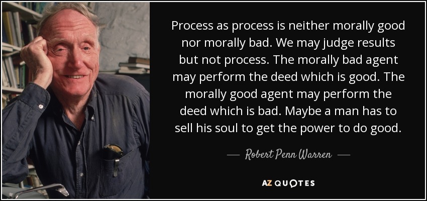 Process as process is neither morally good nor morally bad. We may judge results but not process. The morally bad agent may perform the deed which is good. The morally good agent may perform the deed which is bad. Maybe a man has to sell his soul to get the power to do good. - Robert Penn Warren