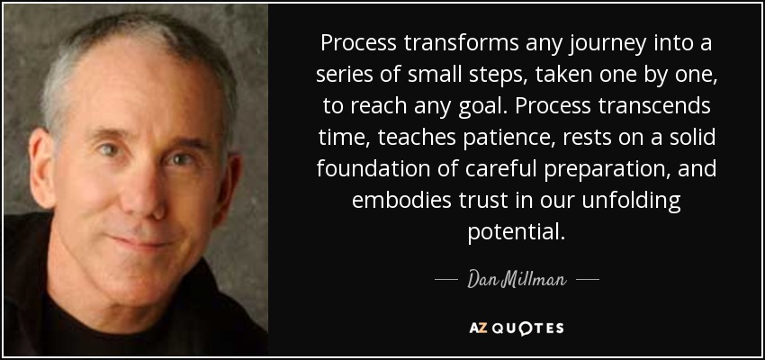 Process transforms any journey into a series of small steps, taken one by one, to reach any goal. Process transcends time, teaches patience, rests on a solid foundation of careful preparation, and embodies trust in our unfolding potential. - Dan Millman