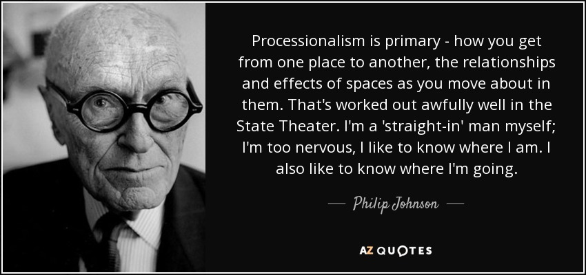 Processionalism is primary - how you get from one place to another, the relationships and effects of spaces as you move about in them. That's worked out awfully well in the State Theater. I'm a 'straight-in' man myself; I'm too nervous, I like to know where I am. I also like to know where I'm going. - Philip Johnson