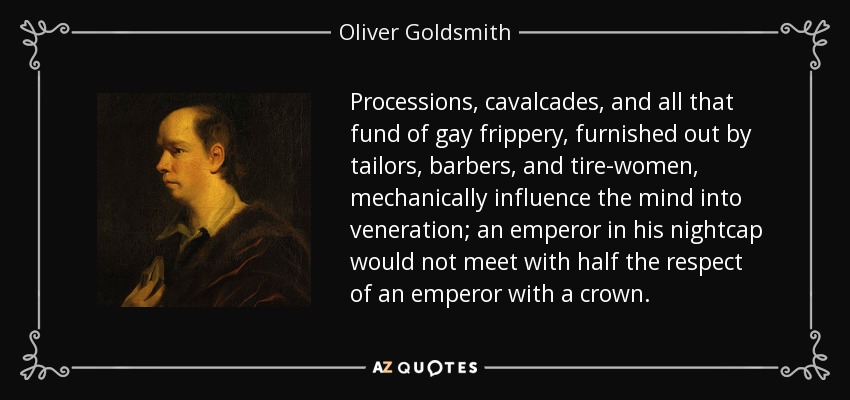 Processions, cavalcades, and all that fund of gay frippery, furnished out by tailors, barbers, and tire-women, mechanically influence the mind into veneration; an emperor in his nightcap would not meet with half the respect of an emperor with a crown. - Oliver Goldsmith