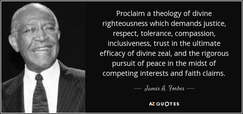 Proclaim a theology of divine righteousness which demands justice, respect, tolerance, compassion, inclusiveness, trust in the ultimate efficacy of divine zeal, and the rigorous pursuit of peace in the midst of competing interests and faith claims. - James A. Forbes