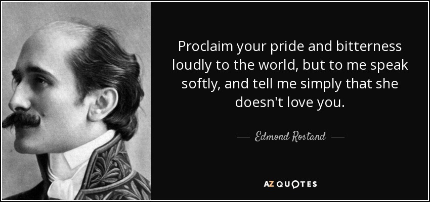 Proclaim your pride and bitterness loudly to the world, but to me speak softly, and tell me simply that she doesn't love you. - Edmond Rostand