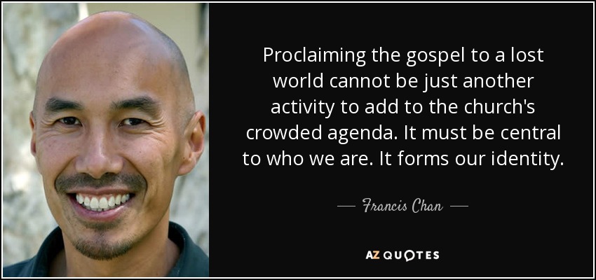 Proclaiming the gospel to a lost world cannot be just another activity to add to the church's crowded agenda. It must be central to who we are. It forms our identity. - Francis Chan