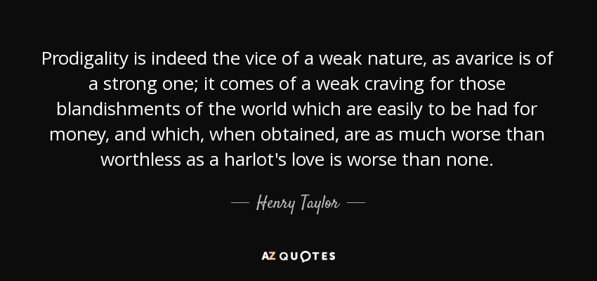 Prodigality is indeed the vice of a weak nature, as avarice is of a strong one; it comes of a weak craving for those blandishments of the world which are easily to be had for money, and which, when obtained, are as much worse than worthless as a harlot's love is worse than none. - Henry Taylor