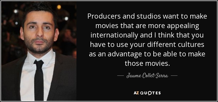 Producers and studios want to make movies that are more appealing internationally and I think that you have to use your different cultures as an advantage to be able to make those movies. - Jaume Collet-Serra
