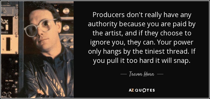 Producers don't really have any authority because you are paid by the artist, and if they choose to ignore you, they can. Your power only hangs by the tiniest thread. If you pull it too hard it will snap. - Trevor Horn