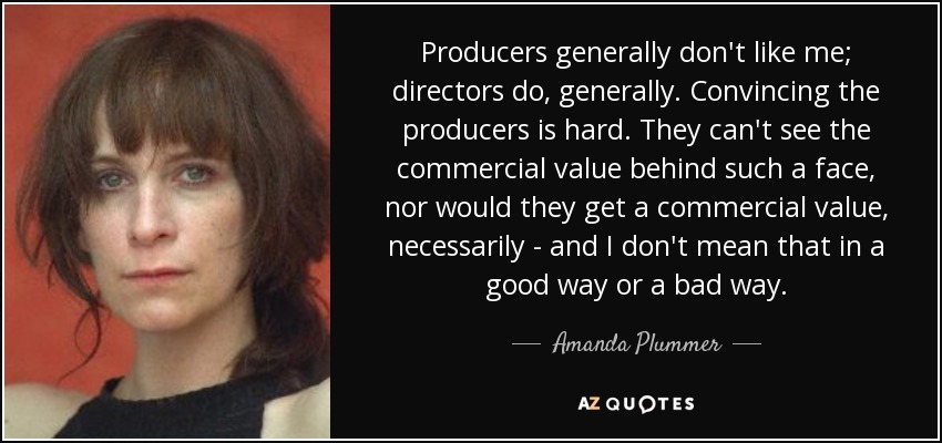 Producers generally don't like me; directors do, generally. Convincing the producers is hard. They can't see the commercial value behind such a face, nor would they get a commercial value, necessarily - and I don't mean that in a good way or a bad way. - Amanda Plummer