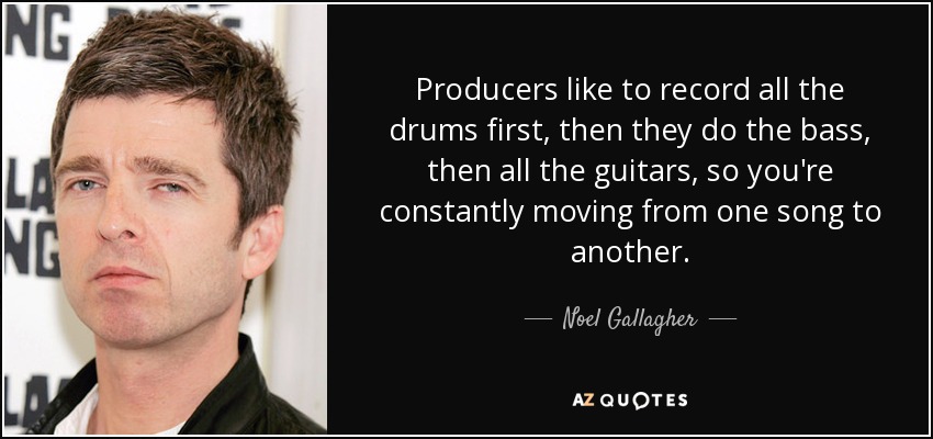 Producers like to record all the drums first, then they do the bass, then all the guitars, so you're constantly moving from one song to another. - Noel Gallagher
