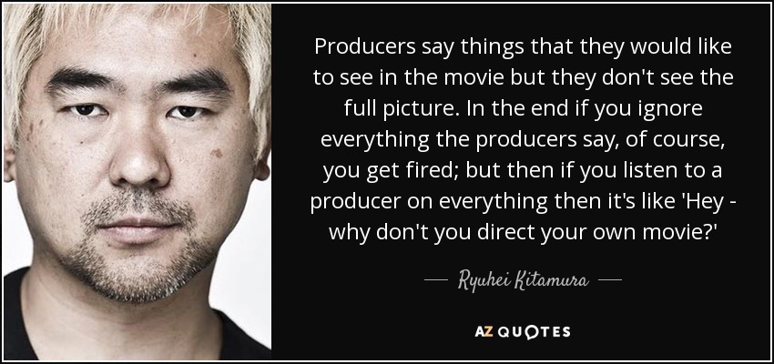 Producers say things that they would like to see in the movie but they don't see the full picture. In the end if you ignore everything the producers say, of course, you get fired; but then if you listen to a producer on everything then it's like 'Hey - why don't you direct your own movie?' - Ryuhei Kitamura