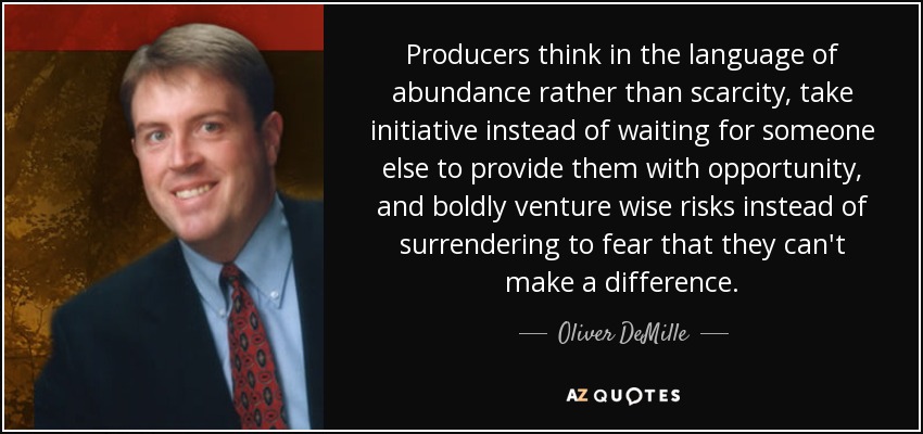 Producers think in the language of abundance rather than scarcity, take initiative instead of waiting for someone else to provide them with opportunity, and boldly venture wise risks instead of surrendering to fear that they can't make a difference. - Oliver DeMille