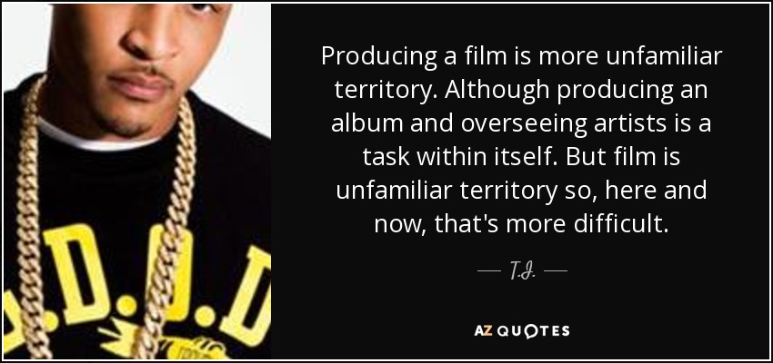 Producing a film is more unfamiliar territory. Although producing an album and overseeing artists is a task within itself. But film is unfamiliar territory so, here and now, that's more difficult. - T.I.