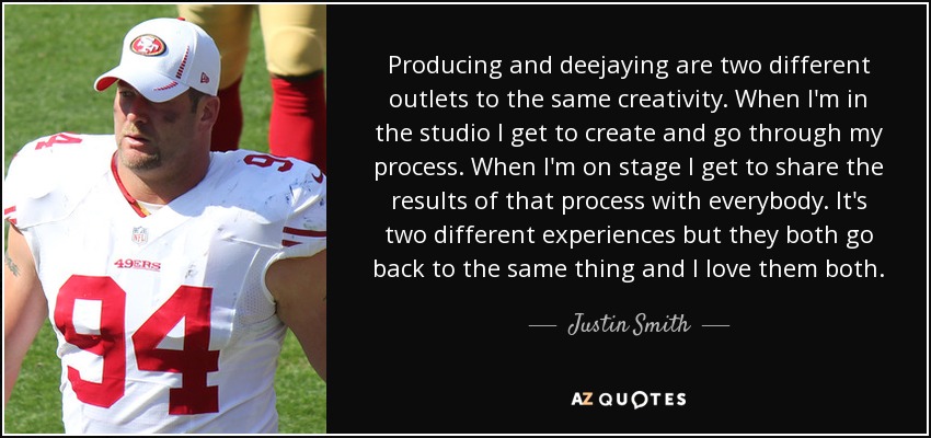 Producing and deejaying are two different outlets to the same creativity. When I'm in the studio I get to create and go through my process. When I'm on stage I get to share the results of that process with everybody. It's two different experiences but they both go back to the same thing and I love them both. - Justin Smith