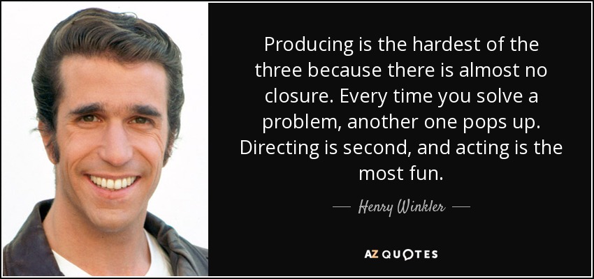 Producing is the hardest of the three because there is almost no closure. Every time you solve a problem, another one pops up. Directing is second, and acting is the most fun. - Henry Winkler