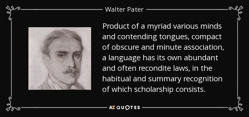 Product of a myriad various minds and contending tongues, compact of obscure and minute association, a language has its own abundant and often recondite laws, in the habitual and summary recognition of which scholarship consists. - Walter Pater