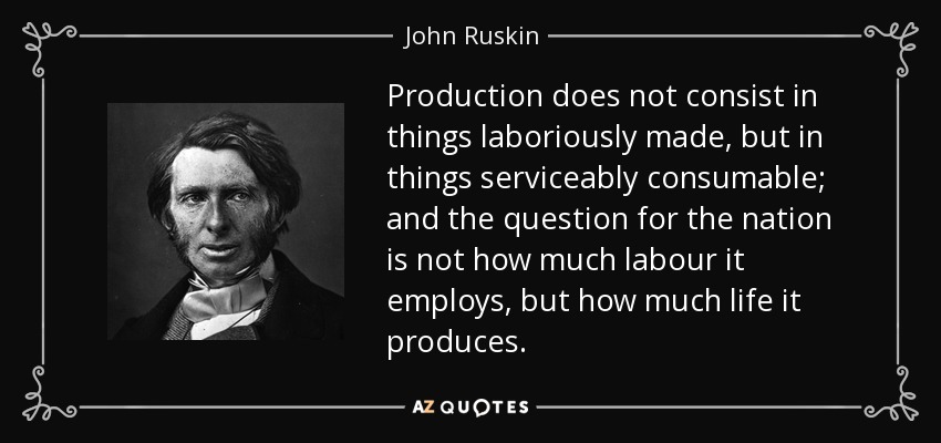 Production does not consist in things laboriously made, but in things serviceably consumable; and the question for the nation is not how much labour it employs, but how much life it produces. - John Ruskin