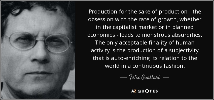 Production for the sake of production - the obsession with the rate of growth, whether in the capitalist market or in planned economies - leads to monstrous absurdities. The only acceptable finality of human activity is the production of a subjectivity that is auto-enriching its relation to the world in a continuous fashion. - Felix Guattari