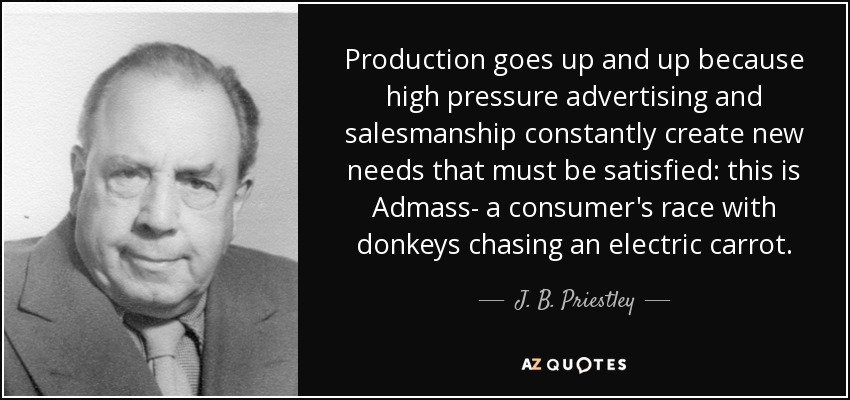 Production goes up and up because high pressure advertising and salesmanship constantly create new needs that must be satisfied: this is Admass- a consumer's race with donkeys chasing an electric carrot. - J. B. Priestley