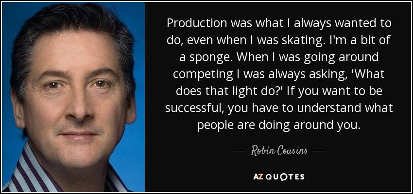 Production was what I always wanted to do, even when I was skating. I'm a bit of a sponge. When I was going around competing I was always asking, 'What does that light do?' If you want to be successful, you have to understand what people are doing around you. - Robin Cousins