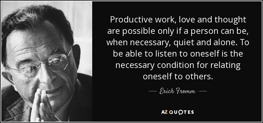 Productive work, love and thought are possible only if a person can be, when necessary, quiet and alone. To be able to listen to oneself is the necessary condition for relating oneself to others. - Erich Fromm