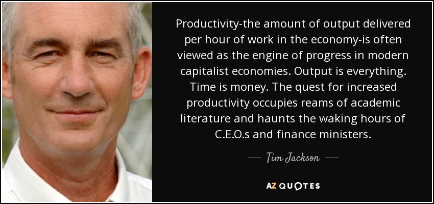 Productivity-the amount of output delivered per hour of work in the economy-is often viewed as the engine of progress in modern capitalist economies. Output is everything. Time is money. The quest for increased productivity occupies reams of academic literature and haunts the waking hours of C.E.O.s and finance ministers. - Tim Jackson