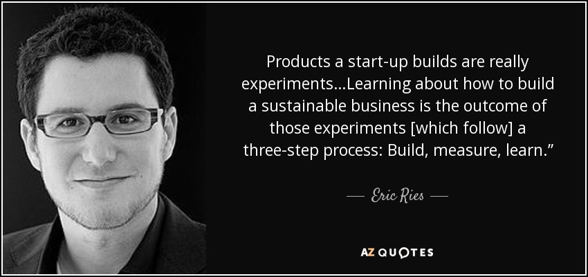 Products a start-up builds are really experiments…Learning about how to build a sustainable business is the outcome of those experiments [which follow] a three-step process: Build, measure, learn.” “[A startup is] … an organization dedicated to creating something new under conditions of extreme uncertainty. - Eric Ries