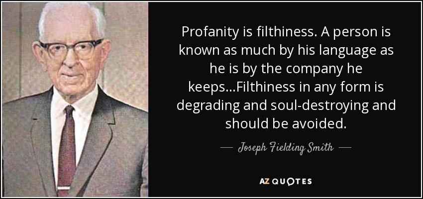 Profanity is filthiness. A person is known as much by his language as he is by the company he keeps...Filthiness in any form is degrading and soul-destroying and should be avoided. - Joseph Fielding Smith